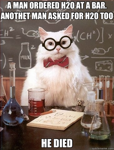 A MAN ORDERED H2O AT A BAR. ANOTHET MAN ASKED FOR H20 TOO HE DIED  Chemistry Cat