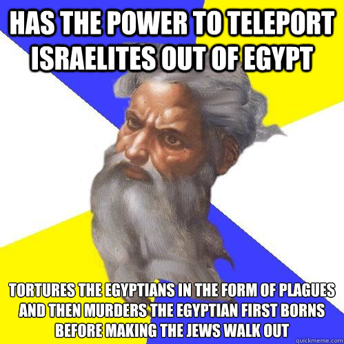 has the power to teleport Israelites out of Egypt tortures the Egyptians in the form of plagues and then murders the Egyptian first borns before making the Jews walk out  Advice God