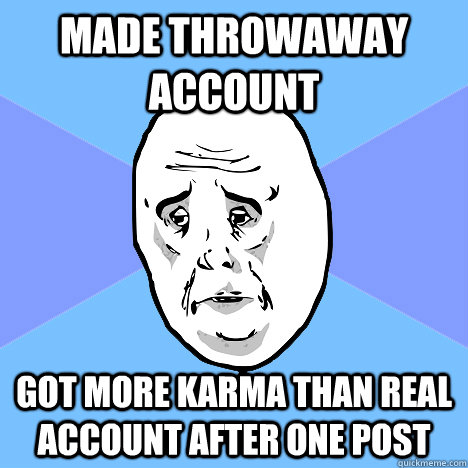 Made throwaway account Got more karma than real account after one post  Okay Guy