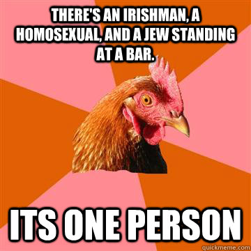 there's an irishman, a homosexual, and a jew standing at a bar. Its one person  Anti-Joke Chicken