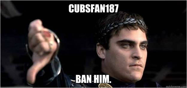 Cubsfan187 Ban him.  Joaquin Phoenix meme