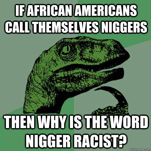 if african americans call themselves niggers then why is the word nigger racist?  Philosoraptor