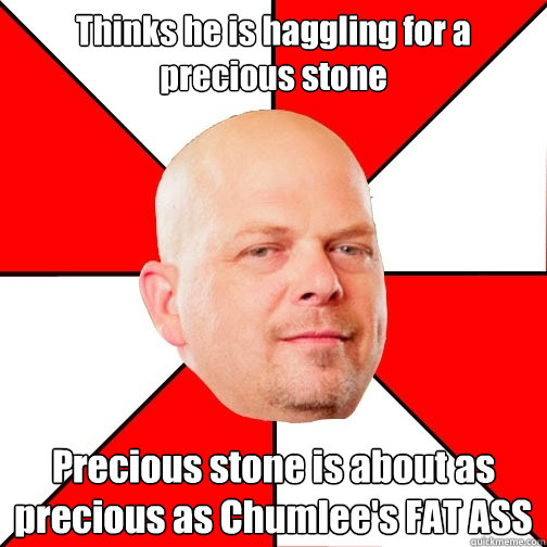 Thinks he is haggling for a precious stone Precious stone is about as precious as Chumlee's FAT ASS  Pawn Star