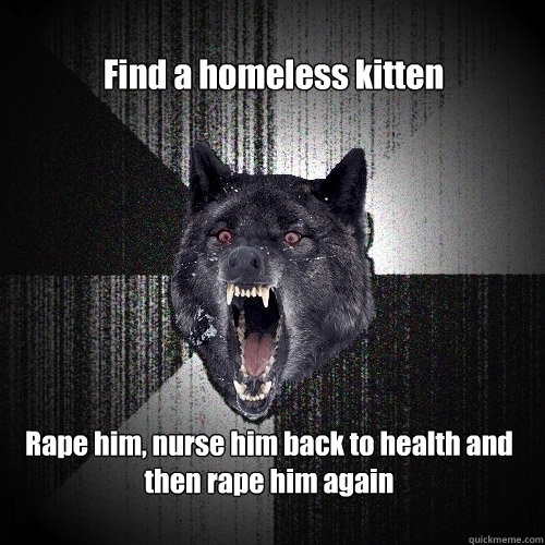 Find a homeless kitten Rape him, nurse him back to health and then rape him again  Insanity Wolf