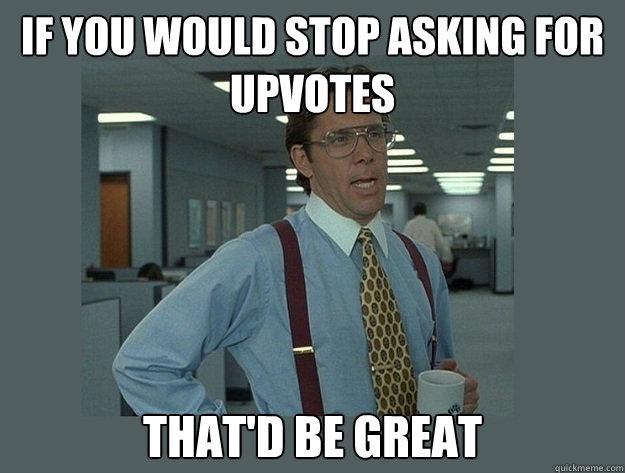 if you would stop asking for upvotes  That'd be great - if you would stop asking for upvotes  That'd be great  Office Space Lumbergh