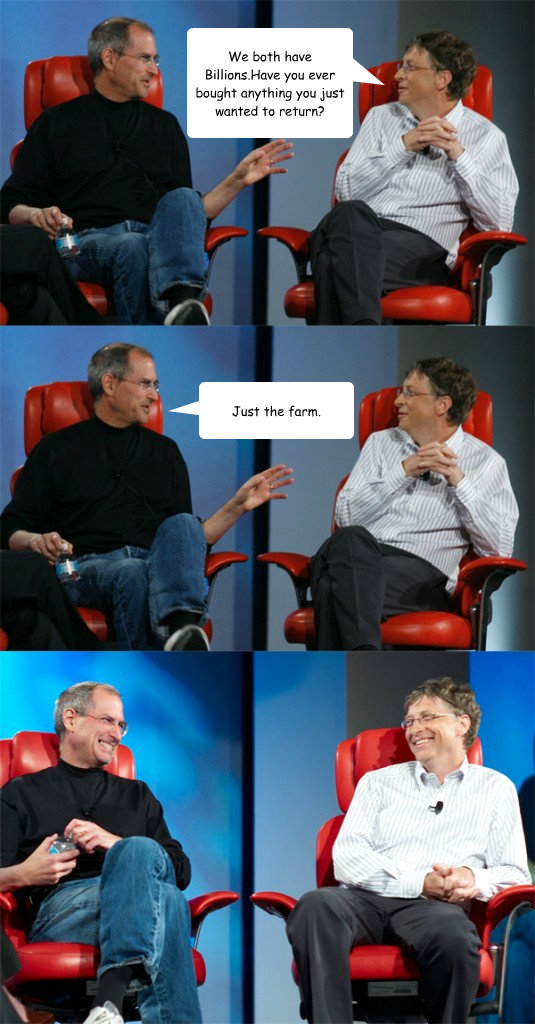 We both have Billions.Have you ever bought anything you just wanted to return? Just the farm. - We both have Billions.Have you ever bought anything you just wanted to return? Just the farm.  Steve Jobs vs Bill Gates