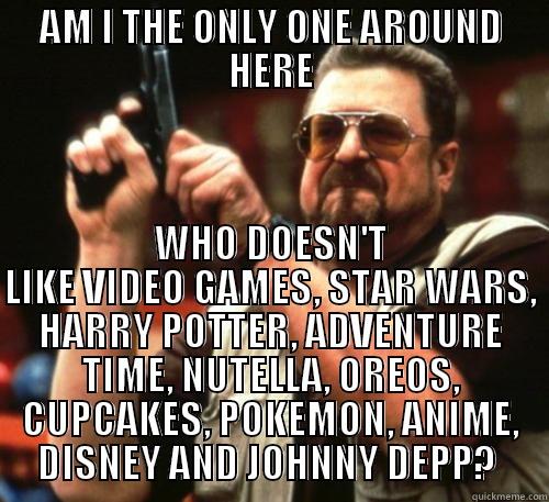 AM I THE ONLY ONE AROUND HERE WHO DOESN'T LIKE VIDEO GAMES, STAR WARS, HARRY POTTER, ADVENTURE TIME, NUTELLA, OREOS, CUPCAKES, POKEMON, ANIME, DISNEY AND JOHNNY DEPP?  Am I The Only One Around Here