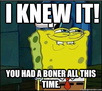 I KNEW IT!  YOU HAD A BONER ALL THIS TIME.  Spongebob