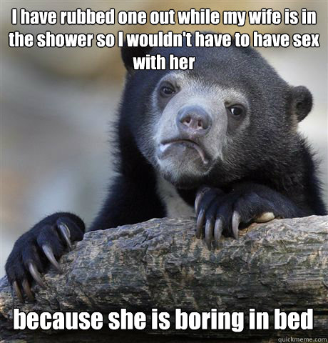 I have rubbed one out while my wife is in the shower so I wouldn't have to have sex with her because she is boring in bed - I have rubbed one out while my wife is in the shower so I wouldn't have to have sex with her because she is boring in bed  Confession Bear