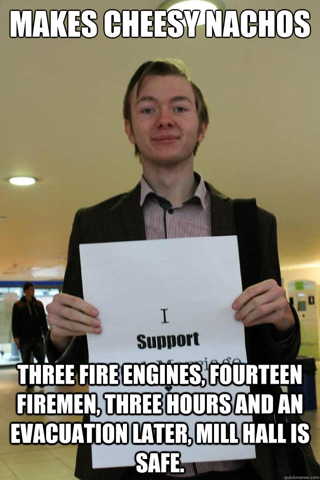 Makes Cheesy Nachos Three Fire Engines, Fourteen Firemen, Three hours and an evacuation later, Mill Hall is safe. - Makes Cheesy Nachos Three Fire Engines, Fourteen Firemen, Three hours and an evacuation later, Mill Hall is safe.  Dont You Wanna Know Why He Keeps Starting Fires