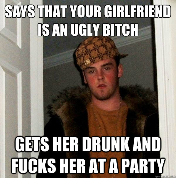 says that your girlfriend is an ugly bitch
 gets her drunk and fucks her at a party  Scumbag Steve