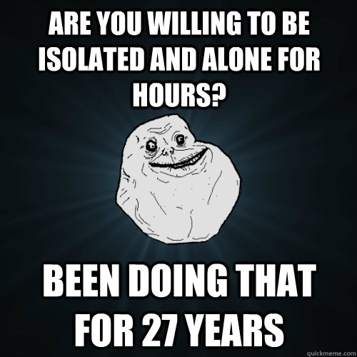 are you willing to be isolated and alone for hours? been doing that for 27 years  Forever Alone