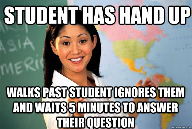 student has hand up walks past student ignores them and waits 5 minutes to answer their question - student has hand up walks past student ignores them and waits 5 minutes to answer their question  Unhelpful High School Teacher