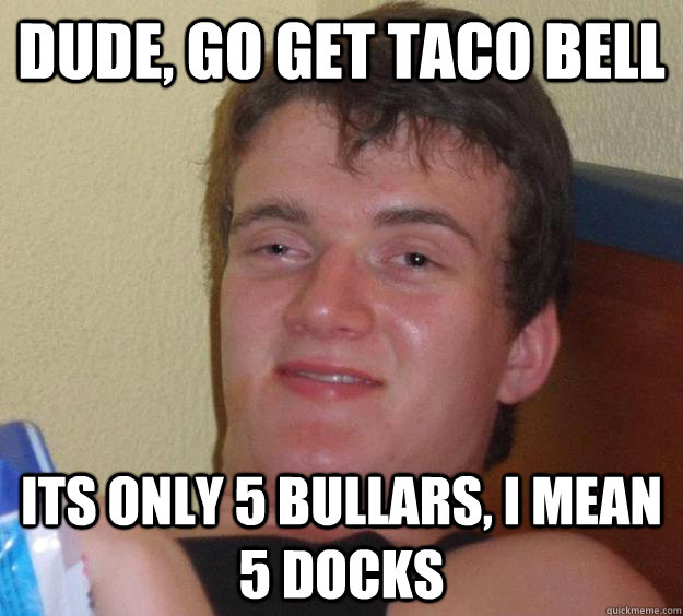 dude, go get taco bell its only 5 bullars, i mean 5 docks  10 Guy