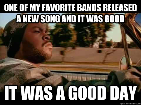 one of my favorite bands released a new song and it was good  it was a good day  Ice Cube