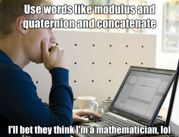 Use words like modulus and quaternion and concatenate I'll bet they think I'm a mathematician, lol - Use words like modulus and quaternion and concatenate I'll bet they think I'm a mathematician, lol  Programmer