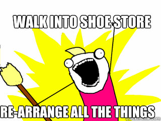 Walk into shoe store re-arrange all the things  All The Things