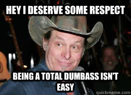 Hey I deserve some respect Being a total dumbass isn't easy  Ted Nugent