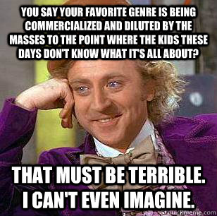 You say your favorite genre is being commercialized and diluted by the masses to the point where the kids these days don't know what it's all about? That must be terrible. I can't even imagine.  Condescending Wonka