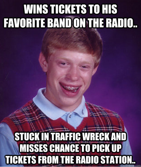 Wins tickets to his favorite band on the radio.. Stuck in traffic wreck and misses chance to pick up tickets from the radio station..  Bad Luck Brian