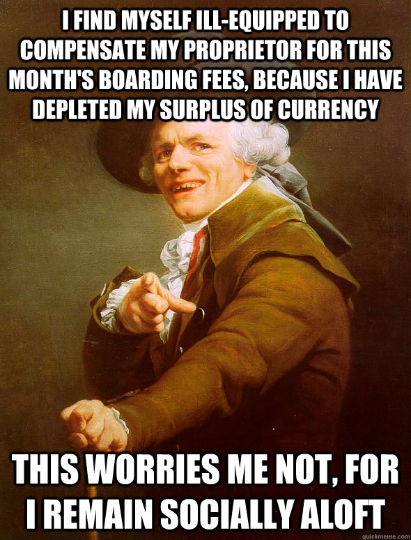 I find myself ill-equipped to compensate my proprietor for this month's boarding fees, because i have depleted my surplus of currency This worries me not, for i remain socially aloft  Joseph Ducreux