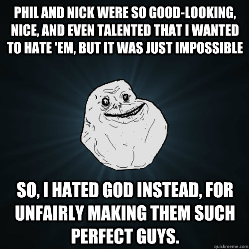 Phil and Nick were so good-looking, nice, and even talented that I wanted to hate 'em, but it was just impossible so, i hated god instead, for unfairly making them such perfect guys.  Forever Alone