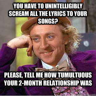 You have to unintelligibly scream all the lyrics to your songs? Please, tell me how tumultuous your 2-month relationship was  Condescending Wonka