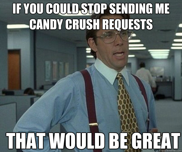 if you could stop sending me candy crush requests THAT WOULD BE GREAT  that would be great