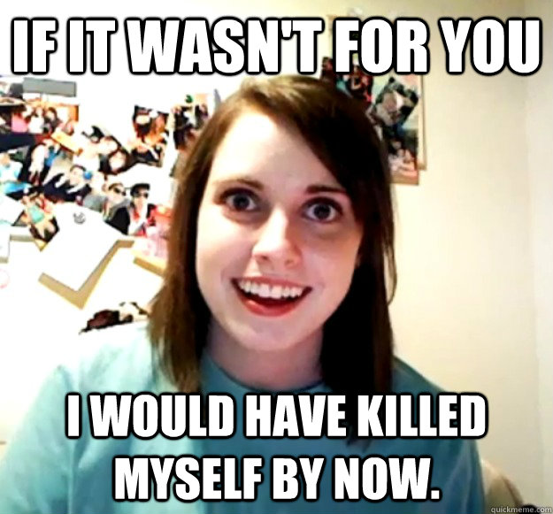 If it wasn't for you I would have killed myself by now. - If it wasn't for you I would have killed myself by now.  Overly Attached Girlfriend