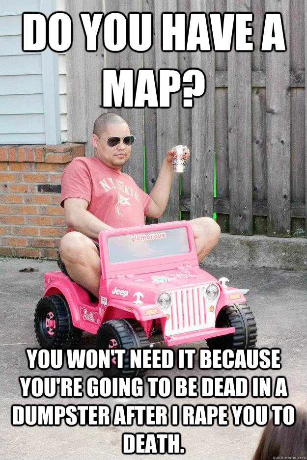 Do you have a map? You won't need it because you're going to be dead in a dumpster after I rape you to death.  drunk dad