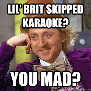 Lil' brit skipped Karaoke? You mad?  Condescending Wonka