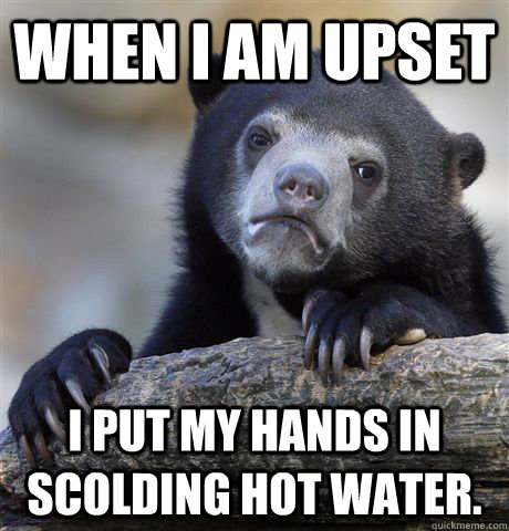 When i am upset I put my hands in scolding hot water.  Confession Bear