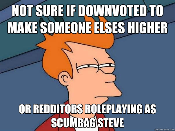 not sure if downvoted to make someone elses higher Or redditors roleplaying as scumbag steve  Futurama Fry