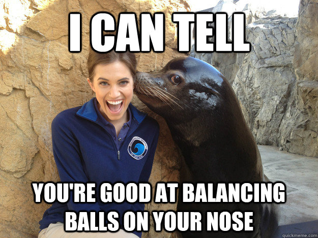 I can tell you're good at balancing balls on your nose  