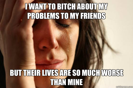 I want to bitch about my problems to my friends but Their lives are so much worse than mine  First World Problems