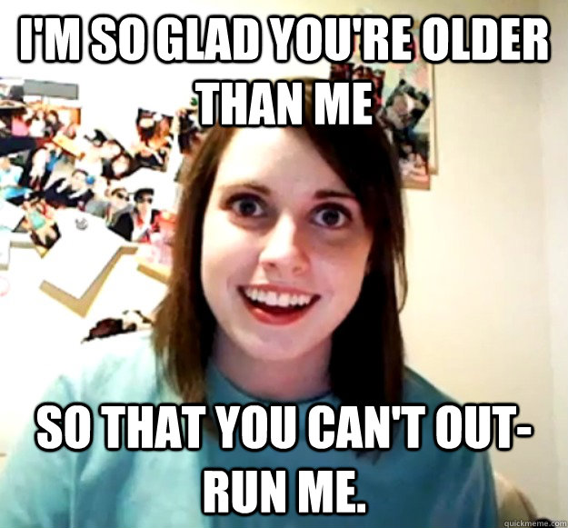 I'm so glad you're older than me So that you can't out-run me. - I'm so glad you're older than me So that you can't out-run me.  Overly Attached Girlfriend