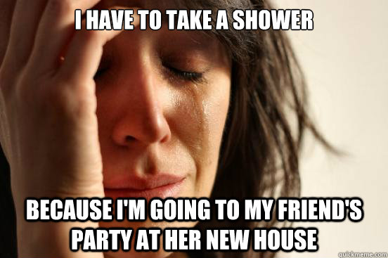 I have to take a shower because i'm going to my friend's party at her new house  First World Problems