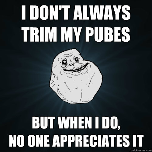 I don't always trim my pubes but when i do,
no one appreciates it  Forever Alone