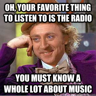 Oh, your favorite thing to listen to is the radio You must know a whole lot about music  Condescending Wonka