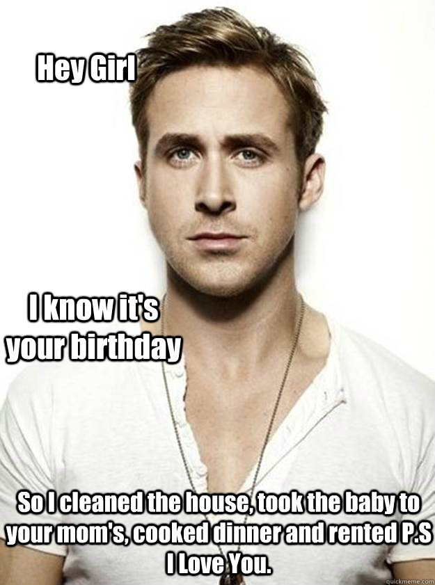 Hey Girl I know it's your birthday So I cleaned the house, took the baby to your mom's, cooked dinner and rented P.S I Love You.   Ryan Gosling Hey Girl