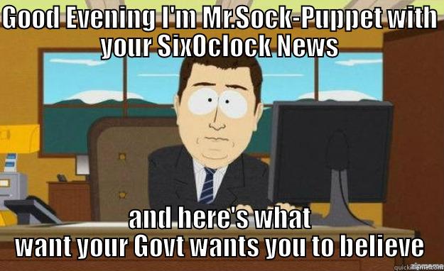 GOOD EVENING I'M MR.SOCK-PUPPET WITH YOUR SIXOCLOCK NEWS AND HERE'S WHAT WANT YOUR GOVT WANTS YOU TO BELIEVE aaaand its gone