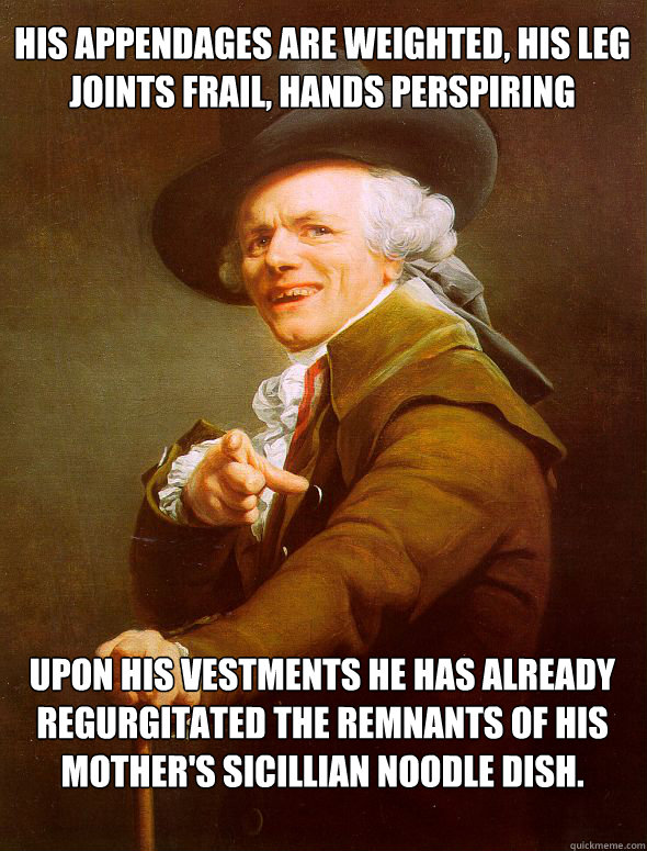 His appendages are weighted, his leg joints frail, hands perspiring Upon his vestments he has already regurgitated the remnants of his mother's Sicillian noodle dish.  Joseph Ducreux