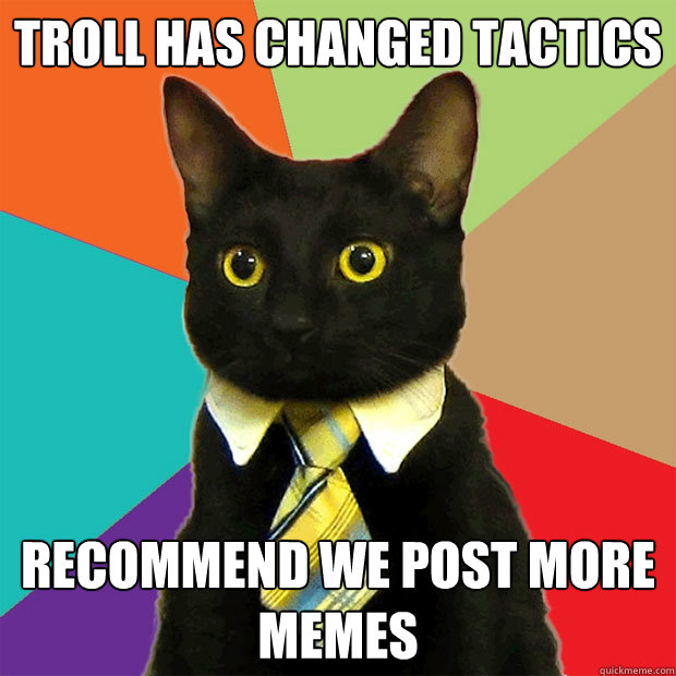 Troll has changed tactics recommend we post more memes  Business Cat