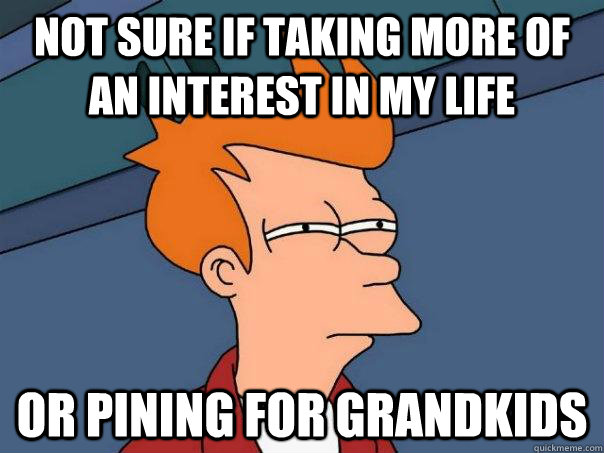 Not sure if taking more of an interest in my life Or pining for grandkids  Futurama Fry