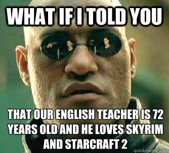 What if I told you That our english teacher is 72 years old and he loves skyrim and Starcraft 2  What if I told you