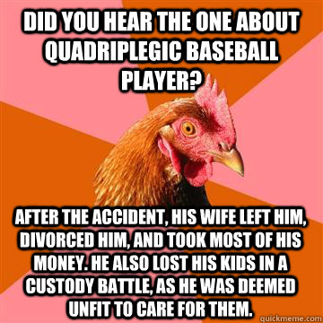 Did you hear the one about quadriplegic baseball player? After the accident, his wife left him, divorced him, and took most of his money. He also lost his kids in a custody battle, as he was deemed unfit to care for them.  Anti-Joke Chicken