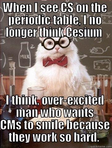 WHEN I SEE CS ON THE PERIODIC TABLE, I NO LONGER THINK CESIUM  I THINK, OVER-EXCITED MAN WHO WANTS CMS TO SMILE BECAUSE THEY WORK SO HARD.  Chemistry Cat