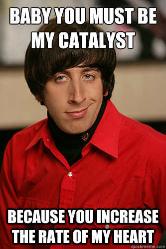 Baby you must be my catalyst Because you increase the rate of my heart  Howard Wolowitz