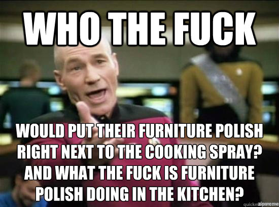 Who the fuck would put their furniture polish 
right next to the cooking spray?
And what the fuck is furniture 
polish doing in the kitchen? - Who the fuck would put their furniture polish 
right next to the cooking spray?
And what the fuck is furniture 
polish doing in the kitchen?  Annoyed Picard HD