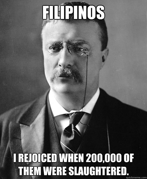 Filipinos  I rejoiced when 200,000 of them were slaughtered.  Theodore Roosevelt